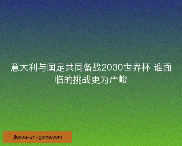 意大利与国足共同备战2030世界杯 谁面临的挑战更为严峻
