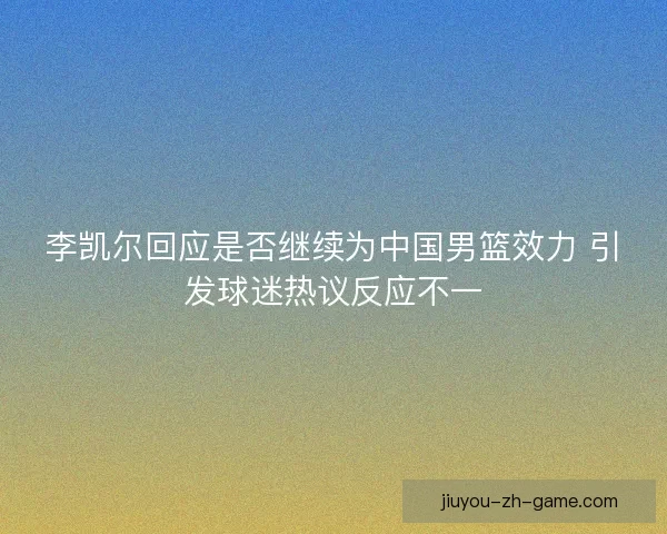 李凯尔回应是否继续为中国男篮效力 引发球迷热议反应不一