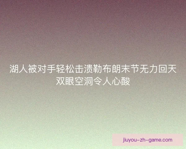湖人被对手轻松击溃勒布朗末节无力回天双眼空洞令人心酸