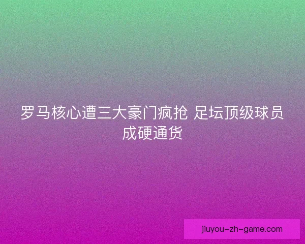 罗马核心遭三大豪门疯抢 足坛顶级球员成硬通货