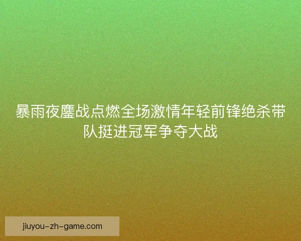 暴雨夜鏖战点燃全场激情年轻前锋绝杀带队挺进冠军争夺大战