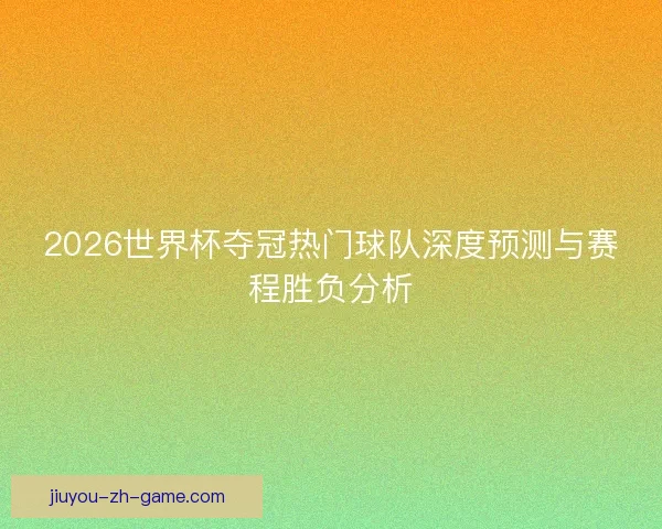 2026世界杯夺冠热门球队深度预测与赛程胜负分析