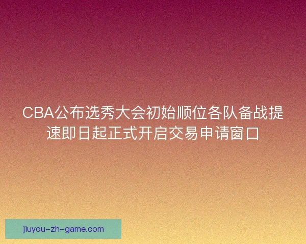 CBA公布选秀大会初始顺位各队备战提速即日起正式开启交易申请窗口