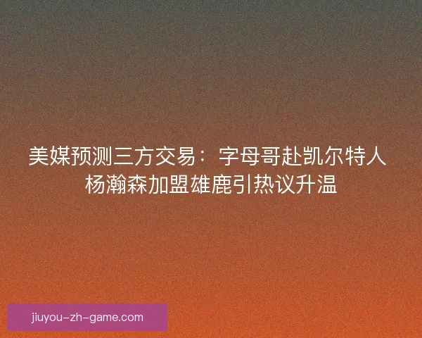 美媒预测三方交易：字母哥赴凯尔特人 杨瀚森加盟雄鹿引热议升温